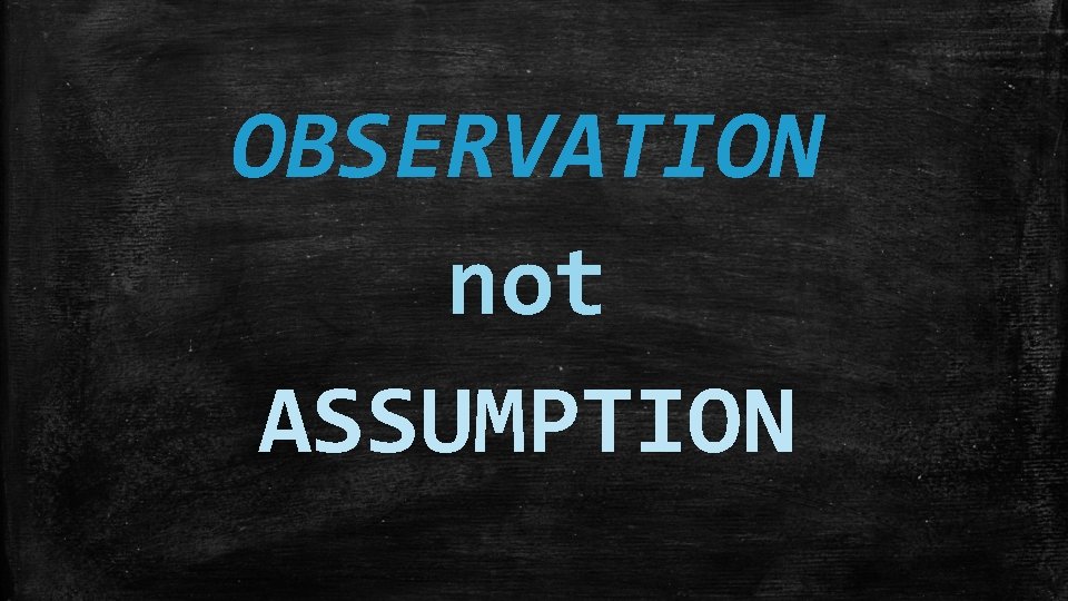 OBSERVATION not ASSUMPTION 