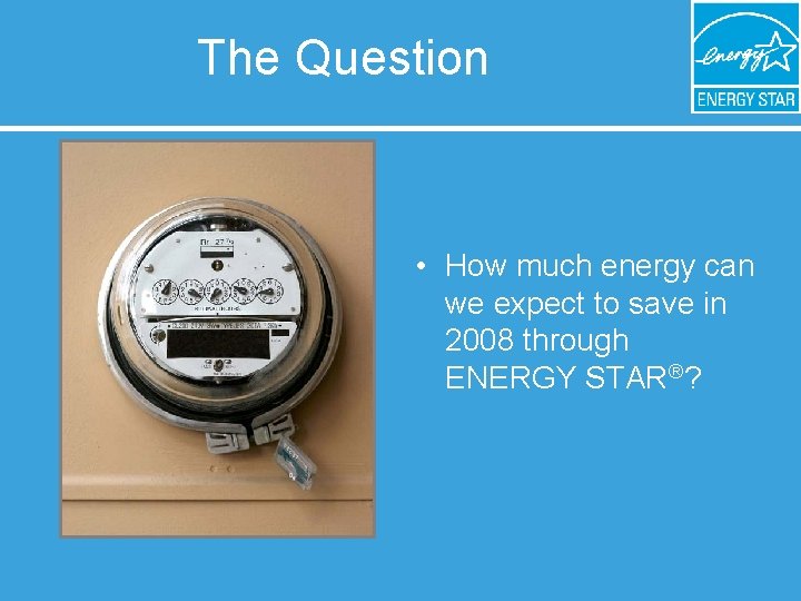 The Question • How much energy can we expect to save in 2008 through