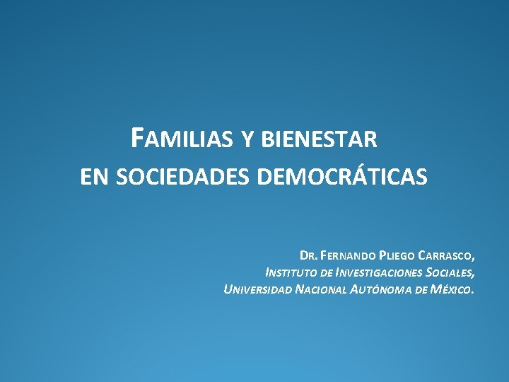 FAMILIAS Y BIENESTAR EN SOCIEDADES DEMOCRÁTICAS DR. FERNANDO PLIEGO CARRASCO, INSTITUTO DE INVESTIGACIONES SOCIALES,