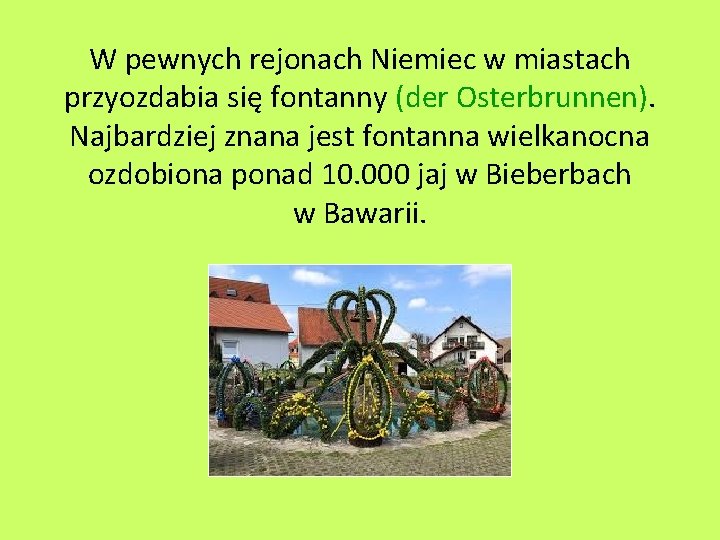 W pewnych rejonach Niemiec w miastach przyozdabia się fontanny (der Osterbrunnen). Najbardziej znana jest