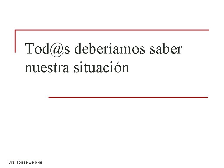 Tod@s deberíamos saber nuestra situación Dra. Torres-Escobar Tod@s deberíamos saber nuestra situación Dra. Torres-Escobar