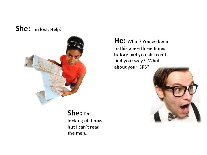 She: I’m lost. Help! He: What? You’ve been to this place three times before She: I’m lost. Help! He: What? You’ve been to this place three times before