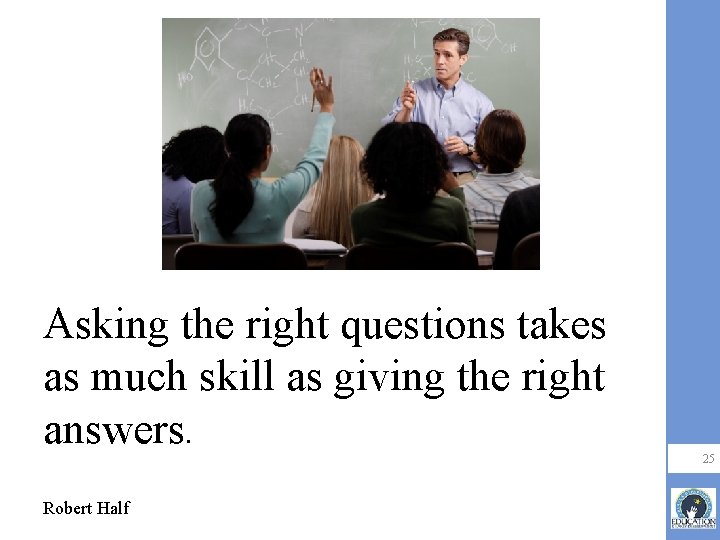 Asking the right questions takes as much skill as giving the right answers. Robert