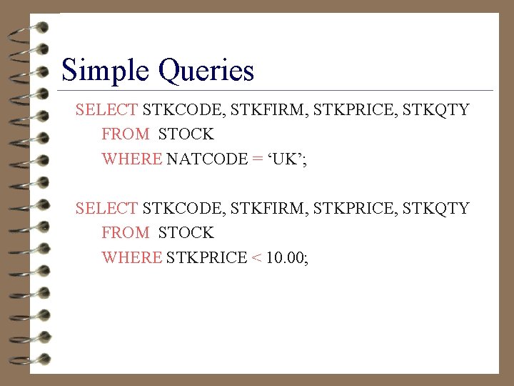 Simple Queries SELECT STKCODE, STKFIRM, STKPRICE, STKQTY FROM STOCK WHERE NATCODE = ‘UK’; SELECT