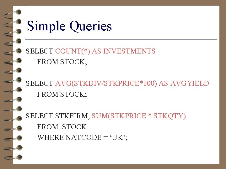 Simple Queries SELECT COUNT(*) AS INVESTMENTS FROM STOCK; SELECT AVG(STKDIV/STKPRICE*100) AS AVGYIELD FROM STOCK;