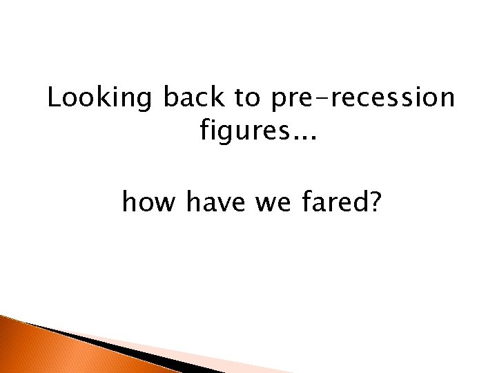 Looking back to pre-recession figures. . . how have we fared? 