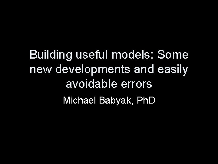 Building useful models: Some new developments and easily avoidable errors Michael Babyak, Ph. D