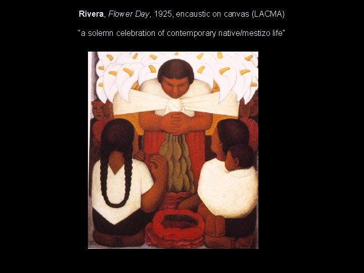 Rivera, Flower Day, 1925, encaustic on canvas (LACMA) “a solemn celebration of contemporary native/mestizo