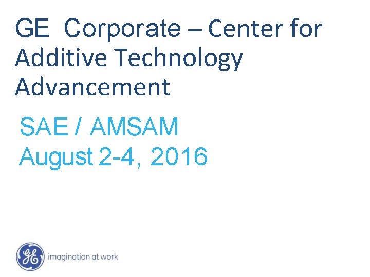 GE Corporate – Center for Additive Technology Advancement SAE / AMSAM August 2 -4,