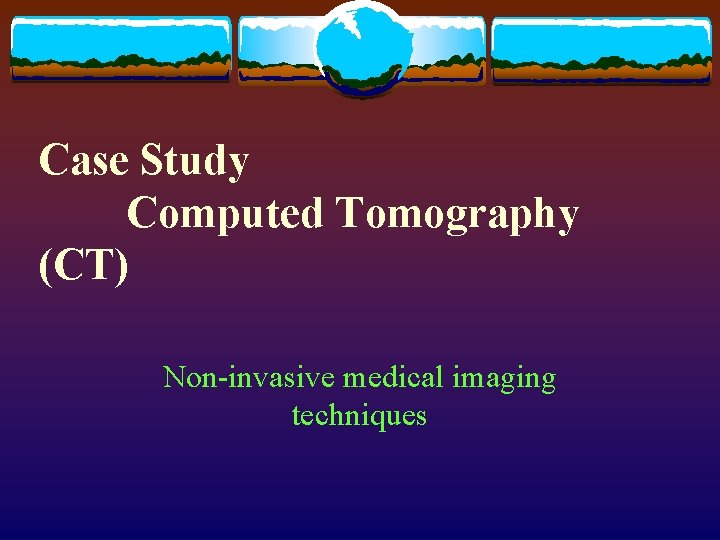 Case Study Computed Tomography (CT) Non-invasive medical imaging techniques 