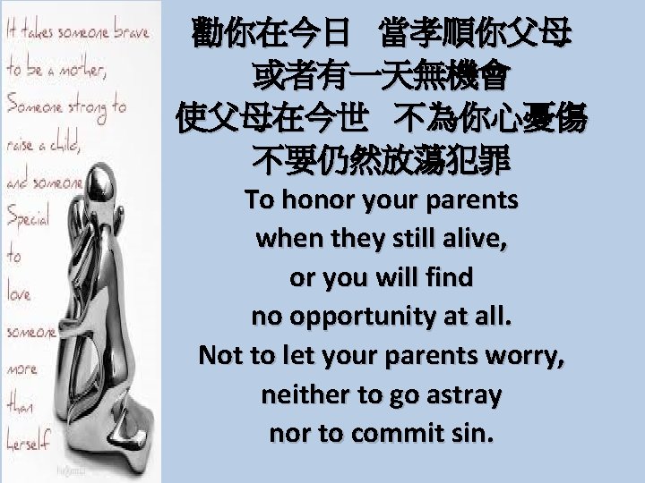 勸你在今日 當孝順你父母 或者有一天無機會 使父母在今世 不為你心憂傷 不要仍然放蕩犯罪 To honor your parents when they still alive,