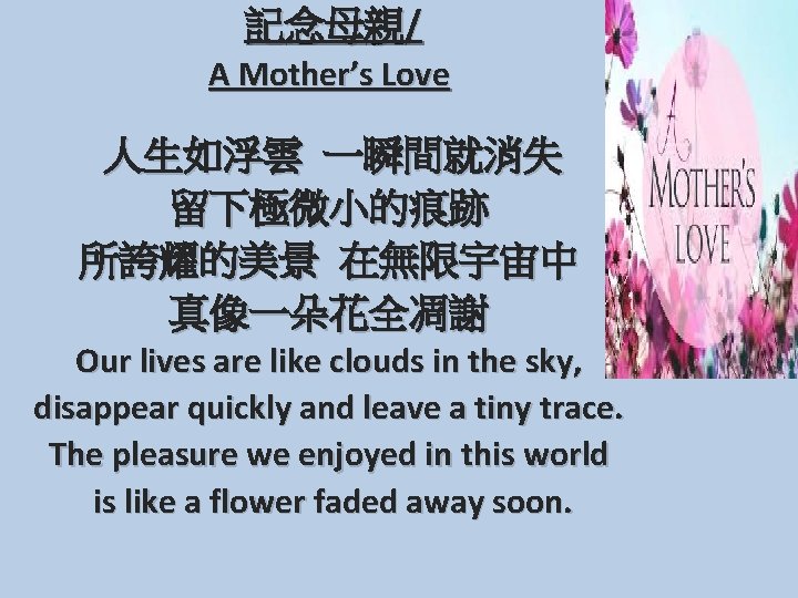  記念母親/ A Mother’s Love 人生如浮雲 一瞬間就消失 留下極微小的痕跡 所誇耀的美景 在無限宇宙中 真像一朵花全凋謝 Our lives are