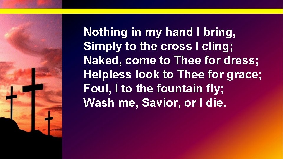 Nothing in my hand I bring, Simply to the cross I cling; Naked, come