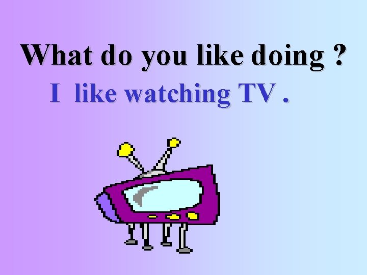 What do you like doing ? I like watching TV. 