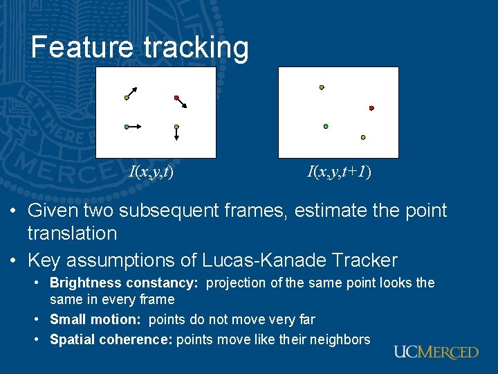 Feature tracking I(x, y, t) I(x, y, t+1) • Given two subsequent frames, estimate Feature tracking I(x, y, t) I(x, y, t+1) • Given two subsequent frames, estimate