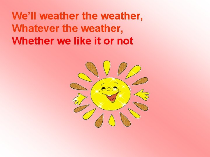 Wе’ll weather the weather, Whatever the weather, Whether we like it or not Wе’ll weather the weather, Whatever the weather, Whether we like it or not