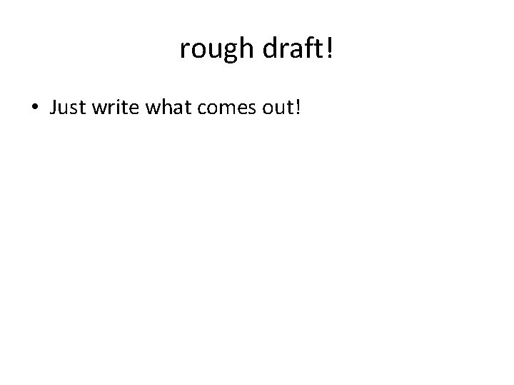 rough draft! • Just write what comes out! 