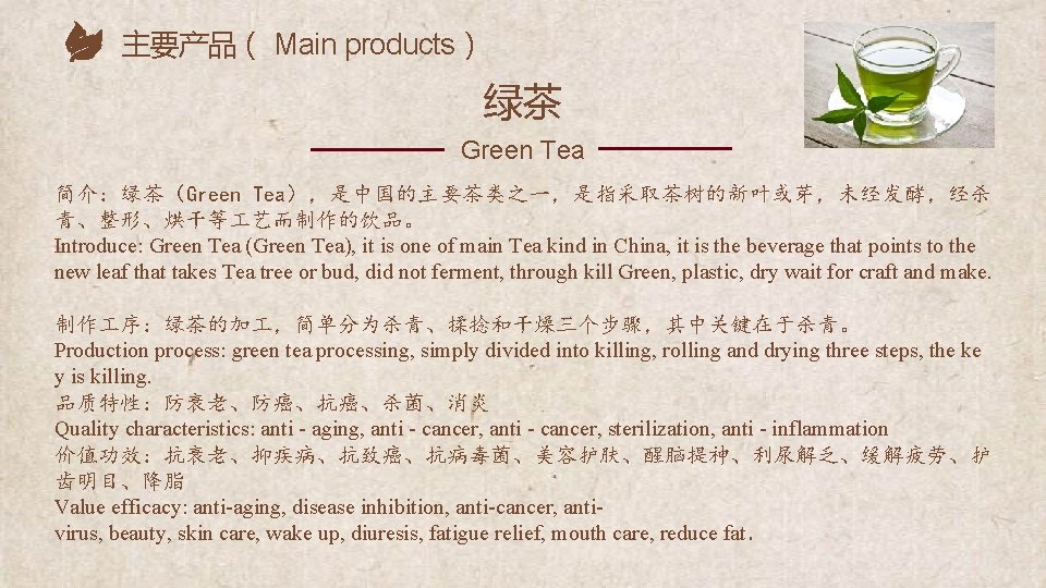 主要产品（ Main products） 绿茶 Green Tea 简介：绿茶（Green Tea），是中国的主要茶类之一，是指采取茶树的新叶或芽，未经发酵，经杀 青、整形、烘干等 艺而制作的饮品。 Introduce: Green Tea (Green