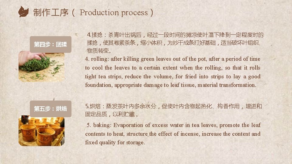 制作 序（ Production process） 第四步：团揉 4. 揉捻：杀青叶出锅后，经过一段时间的摊凉使叶温下降到一定程度时的 揉捻，使其卷紧茶条，缩小体积，为炒干成条打好基础，适当破坏叶组织、 物质转变。 4. rolling: after killing green