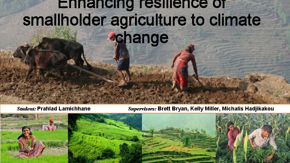 Enhancing resilience of smallholder agriculture to climate change Student: Prahlad Lamichhane Supervisors: Brett Bryan,