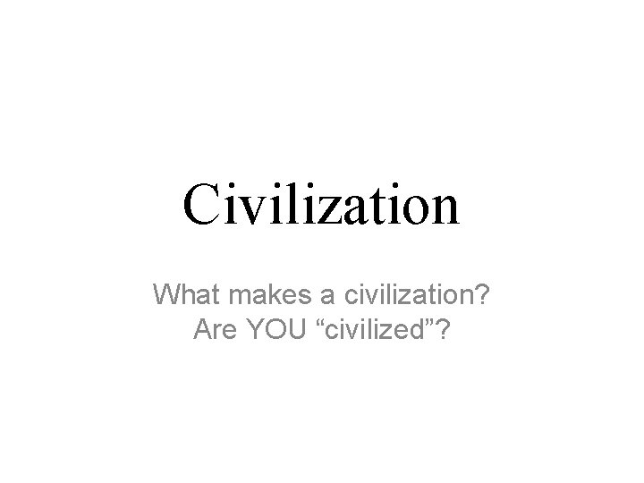 Civilization What makes a civilization? Are YOU “civilized”? 