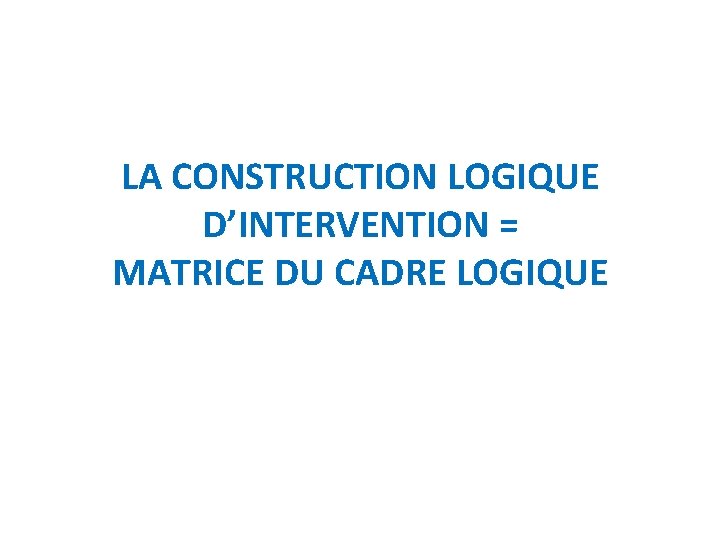 LA CONSTRUCTION LOGIQUE D’INTERVENTION = MATRICE DU CADRE LOGIQUE 
