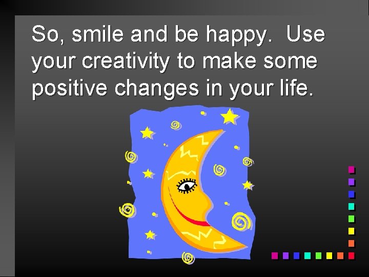 So, smile and be happy. Use your creativity to make some positive changes in