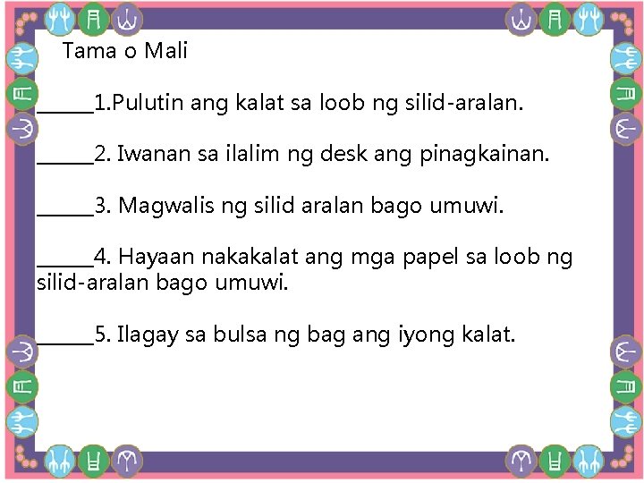 Tama o Mali ______1. Pulutin ang kalat sa loob ng silid-aralan. ______2. Iwanan Tama o Mali ______1. Pulutin ang kalat sa loob ng silid-aralan. ______2. Iwanan