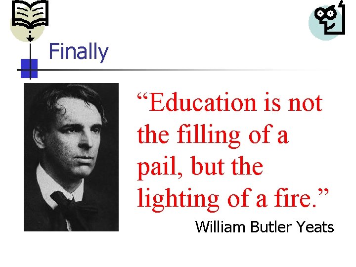 Finally “Education is not the filling of a pail, but the lighting of a