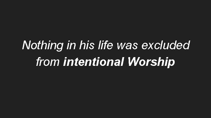Nothing in his life was excluded from intentional Worship 