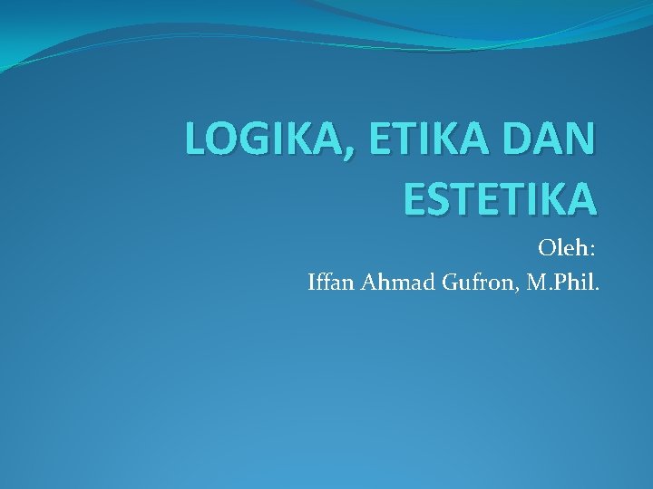 LOGIKA, ETIKA DAN ESTETIKA Oleh: Iffan Ahmad Gufron, M. Phil. 