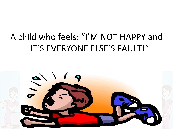 A child who feels: “I’M NOT HAPPY and IT’S EVERYONE ELSE’S FAULT!” 