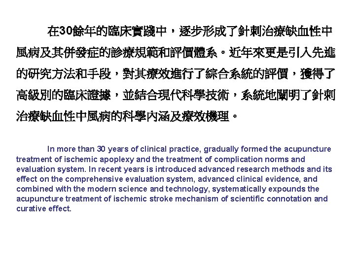 在 30餘年的臨床實踐中，逐步形成了針刺治療缺血性中 風病及其併發症的診療規範和評價體系。近年來更是引入先進 的研究方法和手段，對其療效進行了綜合系統的評價，獲得了 高級別的臨床證據，並結合現代科學技術，系統地闡明了針刺 治療缺血性中風病的科學內涵及療效機理。 In more than 30 years of clinical practice,