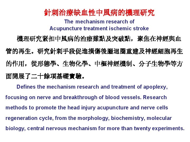 針刺治療缺血性中風病的機理研究 The mechanism research of Acupuncture treatment ischemic stroke 機理研究緊扣中風病的治療難點及突破點，聚焦在神經與血 管的再生。研究針刺手段促進損傷後腦迴圈重建及神經細胞再生 的作用，從形態學、生物化學、中樞神經機制、分子生物學等方 面開展了二十餘項基礎實驗。 Defines