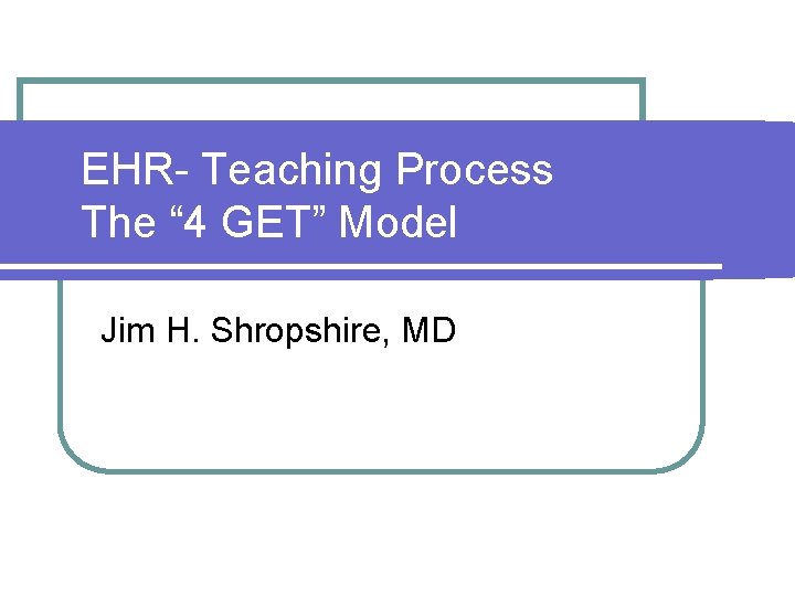 EHR- Teaching Process The “ 4 GET” Model Jim H. Shropshire, MD 