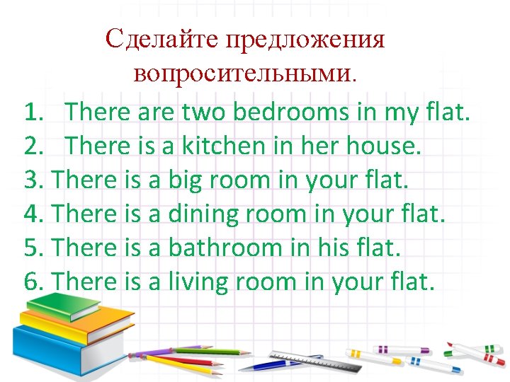 Сделайте предложения вопросительными. 1. There are two bedrooms in my flat. 2. There is