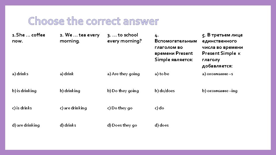 Choose the correct answer 1. She … coffee now. 2. We … tea every