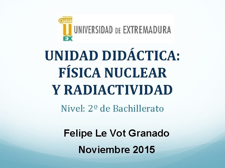 UNIDAD DIDÁCTICA: FÍSICA NUCLEAR Y RADIACTIVIDAD Nivel: 2º de Bachillerato Felipe Le Vot Granado