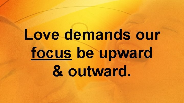 Love demands our focus be upward & outward. 