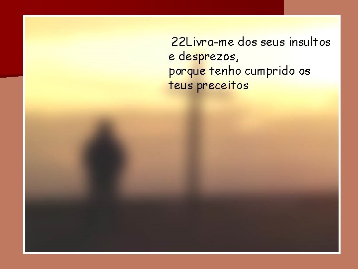 22 Livra-me dos seus insultos e desprezos, porque tenho cumprido os teus preceitos. 