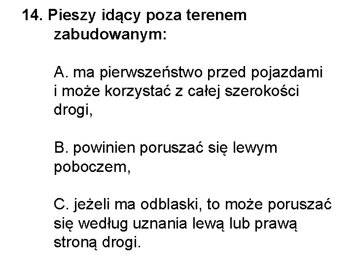 14. Pieszy idący poza terenem zabudowanym: A. ma pierwszeństwo przed pojazdami i może korzystać 14. Pieszy idący poza terenem zabudowanym: A. ma pierwszeństwo przed pojazdami i może korzystać