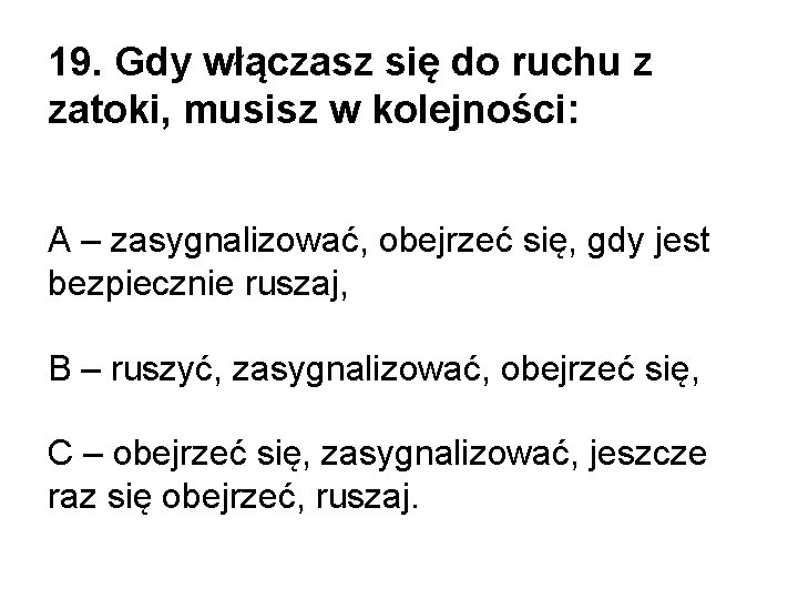 19. Gdy włączasz się do ruchu z zatoki, musisz w kolejności: A – zasygnalizować, 19. Gdy włączasz się do ruchu z zatoki, musisz w kolejności: A – zasygnalizować,