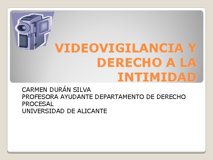 VIDEOVIGILANCIA Y DERECHO A LA INTIMIDAD CARMEN DURÁN SILVA PROFESORA AYUDANTE DEPARTAMENTO DE DERECHO