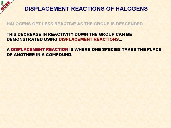 DISPLACEMENT REACTIONS OF HALOGENS GET LESS REACTIVE AS THE GROUP IS DESCENDED THIS DECREASE DISPLACEMENT REACTIONS OF HALOGENS GET LESS REACTIVE AS THE GROUP IS DESCENDED THIS DECREASE