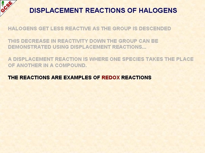 DISPLACEMENT REACTIONS OF HALOGENS GET LESS REACTIVE AS THE GROUP IS DESCENDED THIS DECREASE DISPLACEMENT REACTIONS OF HALOGENS GET LESS REACTIVE AS THE GROUP IS DESCENDED THIS DECREASE