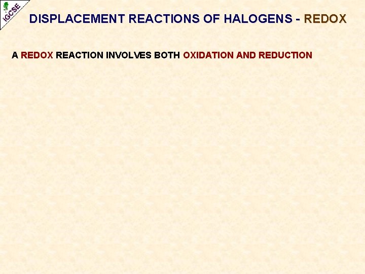 DISPLACEMENT REACTIONS OF HALOGENS - REDOX A REDOX REACTION INVOLVES BOTH OXIDATION AND REDUCTION DISPLACEMENT REACTIONS OF HALOGENS - REDOX A REDOX REACTION INVOLVES BOTH OXIDATION AND REDUCTION