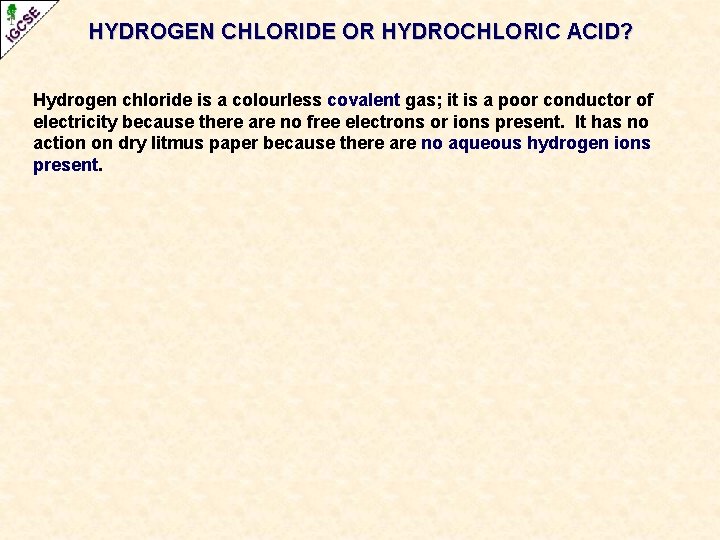 HYDROGEN CHLORIDE OR HYDROCHLORIC ACID? Hydrogen chloride is a colourless covalent gas; it is HYDROGEN CHLORIDE OR HYDROCHLORIC ACID? Hydrogen chloride is a colourless covalent gas; it is