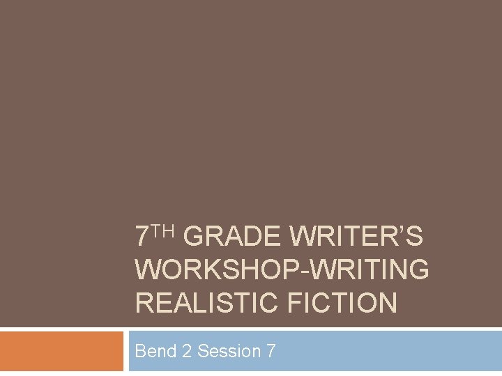 7 TH GRADE WRITER’S WORKSHOP-WRITING REALISTIC FICTION Bend 2 Session 7 