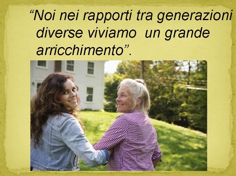 “Noi nei rapporti tra generazioni diverse viviamo un grande arricchimento”. 