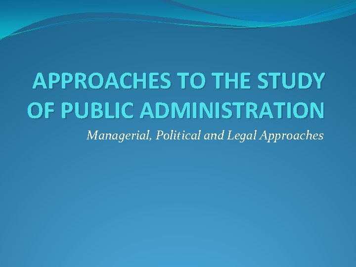 APPROACHES TO THE STUDY OF PUBLIC ADMINISTRATION Managerial, Political and Legal Approaches 